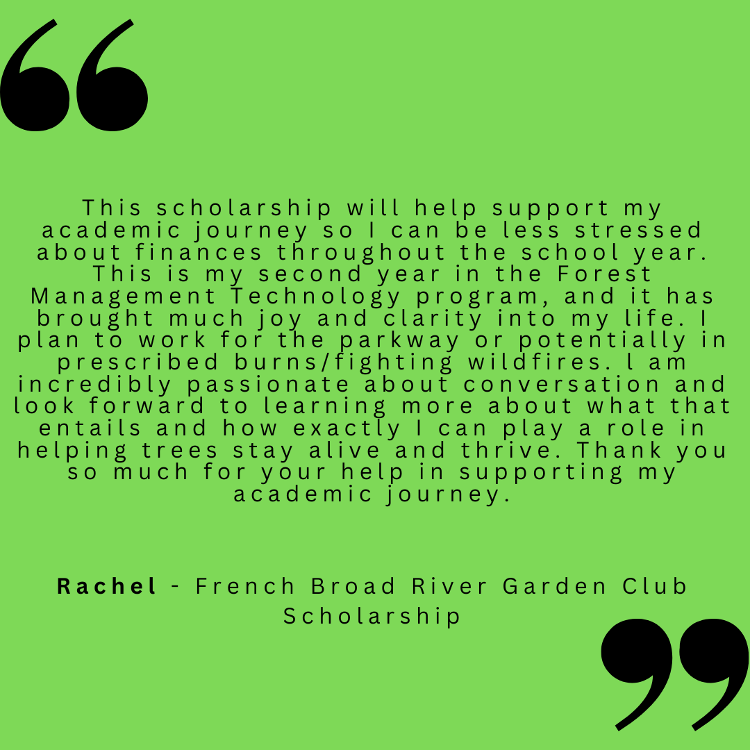 This scholarship will help support my academic journey so I can be less stressed about finances throughout the school year. This is my second year in the Forest Management Technology program, and it has brought much joy and clarity into my life. I plan to work for the parkway or potentially in prescribed burns/fighting wildfires. I am incredibly passionate about conversation and look forward to learning more about what that entails and how exactly I can play a role in helping trees stay alive and thrive. Thank you so much for your help in supporting my academic journey.
Rachel - French Broad River Garden Club Scholarship